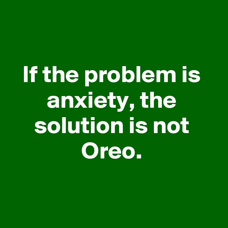 

If the problem is anxiety, the solution is not Oreo.

 