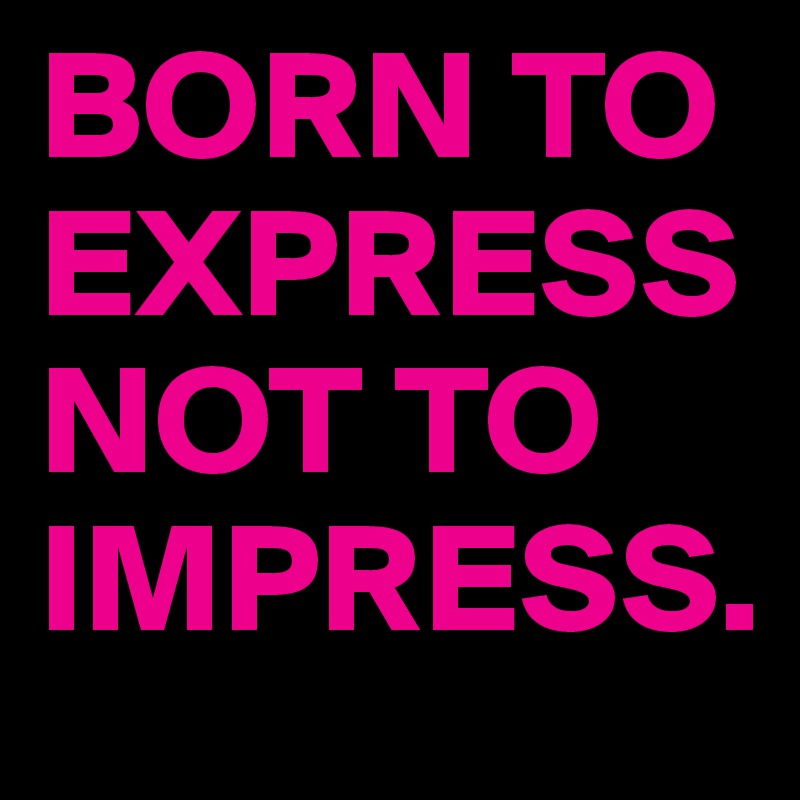BORN TO EXPRESS NOT TO IMPRESS.