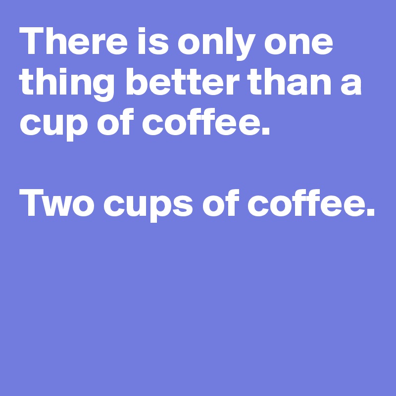 There is only one thing better than a cup of coffee. 

Two cups of coffee. 


