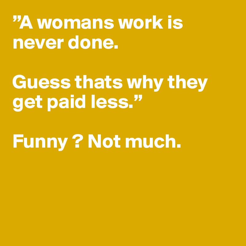”A womans work is 
never done.

Guess thats why they get paid less.”

Funny ? Not much.



