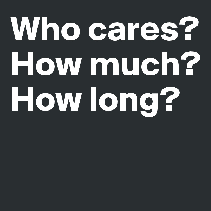 Who cares?
How much?
How long?

