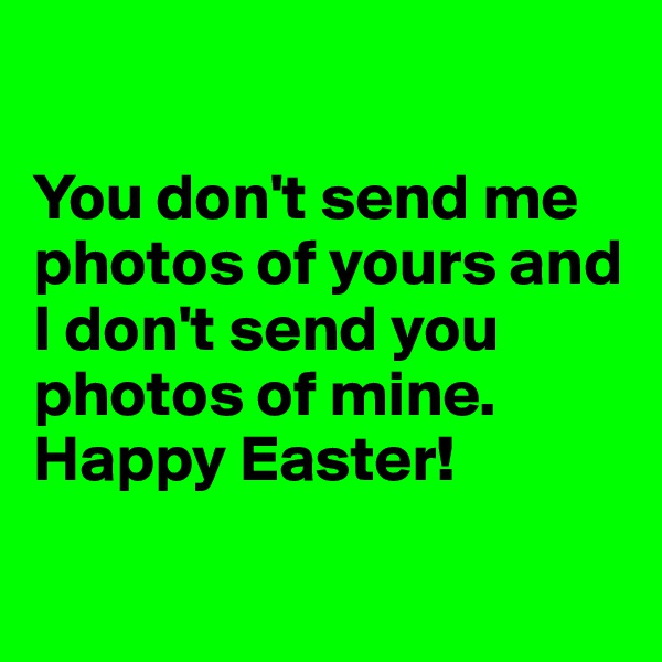 

You don't send me photos of yours and I don't send you photos of mine.
Happy Easter!

