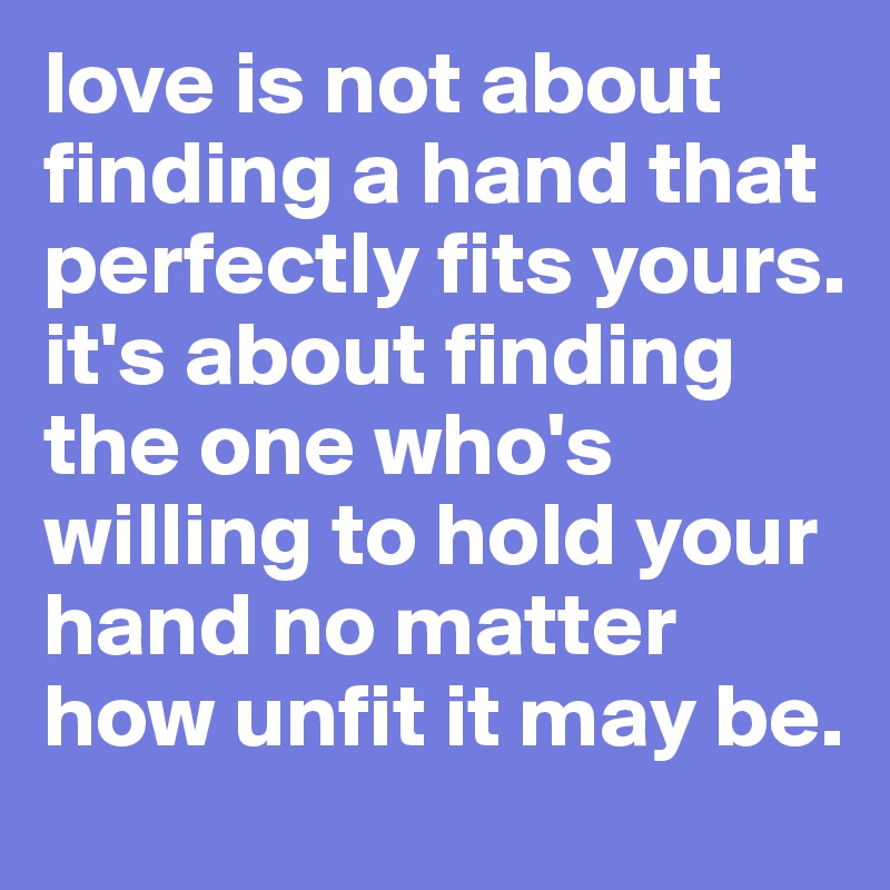 love is not about finding a hand that perfectly fits yours. 
it's about finding the one who's willing to hold your hand no matter how unfit it may be. 
