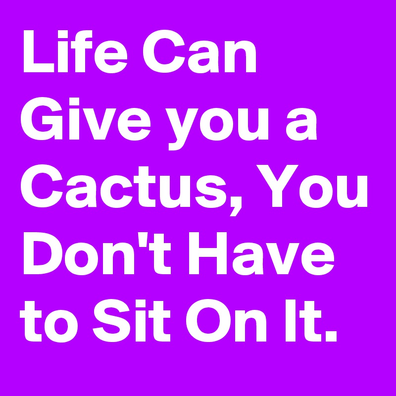 Life Can Give you a Cactus, You Don't Have to Sit On It. 