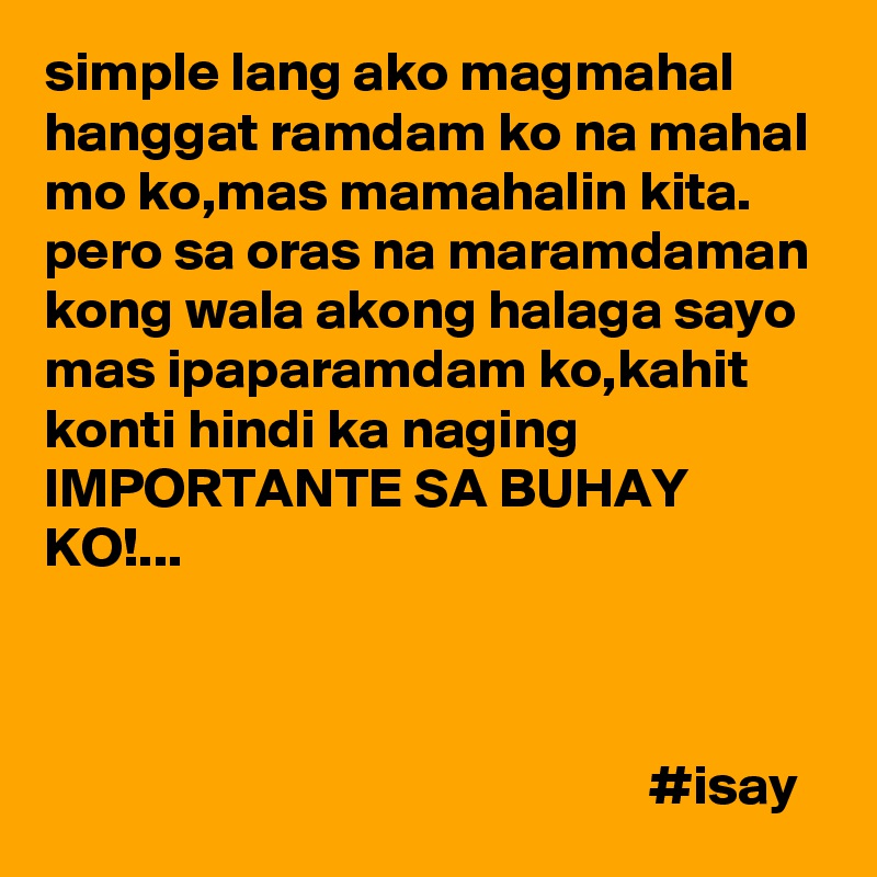 simple lang ako magmahal
hanggat ramdam ko na mahal mo ko,mas mamahalin kita.
pero sa oras na maramdaman kong wala akong halaga sayo mas ipaparamdam ko,kahit konti hindi ka naging
IMPORTANTE SA BUHAY KO!...



                                                      #isay