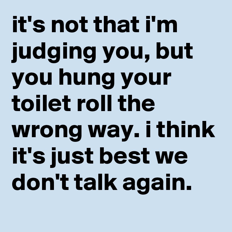 it's not that i'm judging you, but you hung your toilet roll the wrong way. i think it's just best we don't talk again.