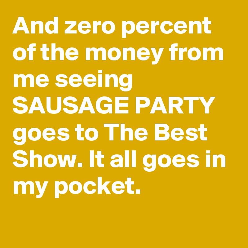 And zero percent of the money from me seeing SAUSAGE PARTY goes to The Best Show. It all goes in my pocket.