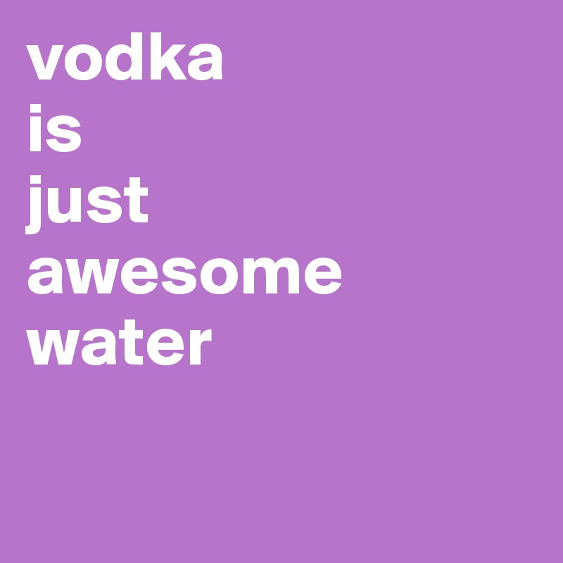 vodka
is
just
awesome water


