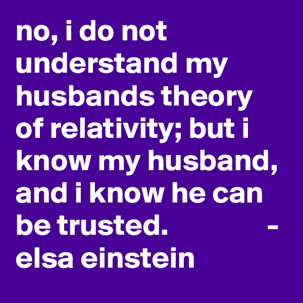 no, i do not understand my husbands theory of relativity; but i know my husband, and i know he can be trusted.                - elsa einstein