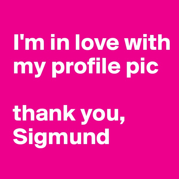 
 I'm in love with   
 my profile pic

 thank you,
 Sigmund 