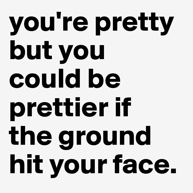 you're pretty
but you could be prettier if  the ground hit your face.