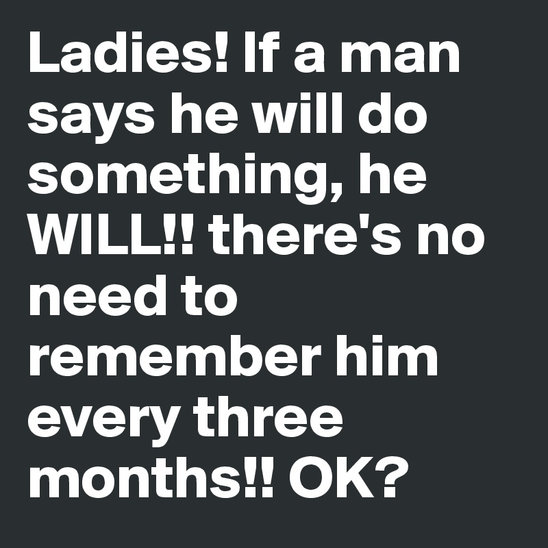 Ladies! If a man says he will do something, he WILL!! there's no need to remember him every three months!! OK?