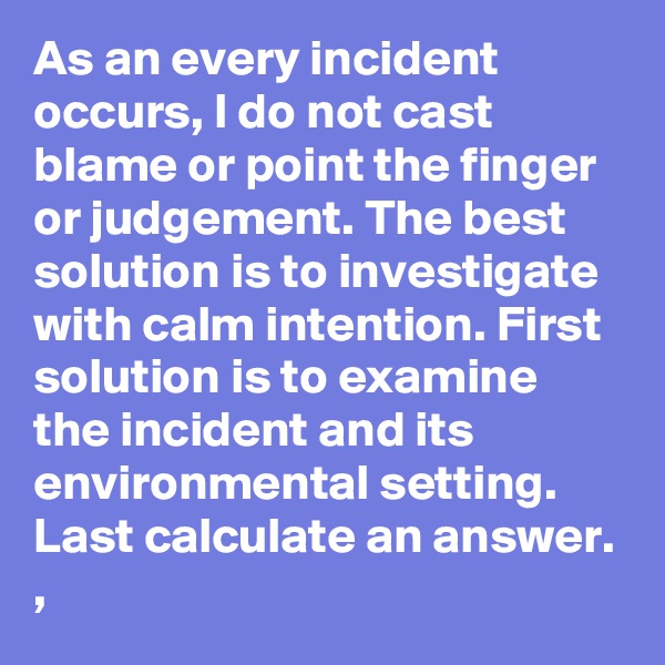 As an every incident occurs, I do not cast blame or point the finger or judgement. The best solution is to investigate with calm intention. First solution is to examine the incident and its environmental setting. Last calculate an answer. ,