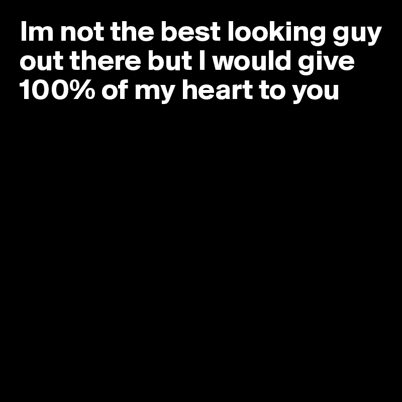 Im not the best looking guy out there but I would give 100% of my heart to you








