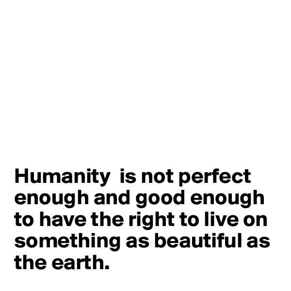






Humanity  is not perfect enough and good enough to have the right to live on something as beautiful as the earth.