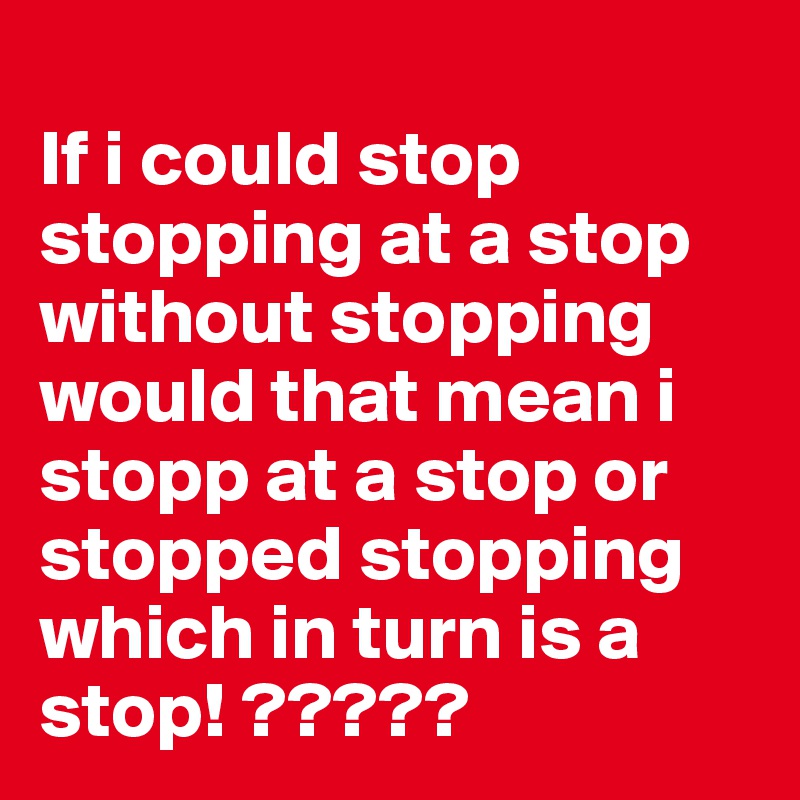    
If i could stop stopping at a stop without stopping would that mean i stopp at a stop or stopped stopping which in turn is a stop! ?????