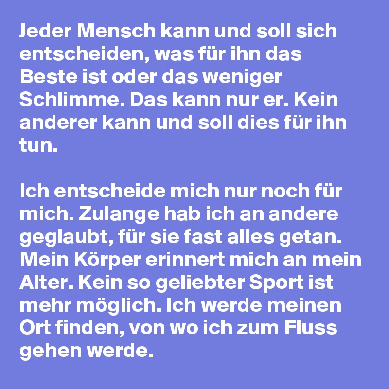 Jeder Mensch kann und soll sich entscheiden, was für ihn das Beste ist oder das weniger Schlimme. Das kann nur er. Kein anderer kann und soll dies für ihn tun. 

Ich entscheide mich nur noch für mich. Zulange hab ich an andere geglaubt, für sie fast alles getan. Mein Körper erinnert mich an mein Alter. Kein so geliebter Sport ist mehr möglich. Ich werde meinen Ort finden, von wo ich zum Fluss gehen werde. 