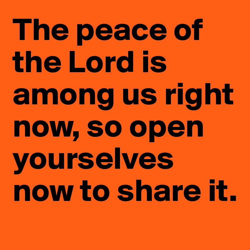 The peace of the Lord is among us right now, so open yourselves now to share it. 