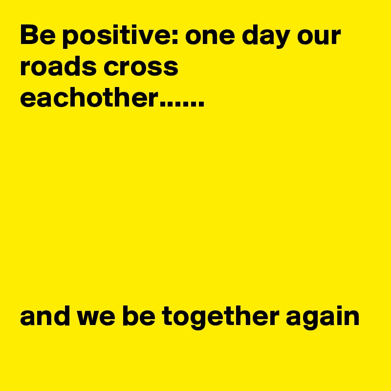 Be positive: one day our roads cross eachother......






and we be together again
