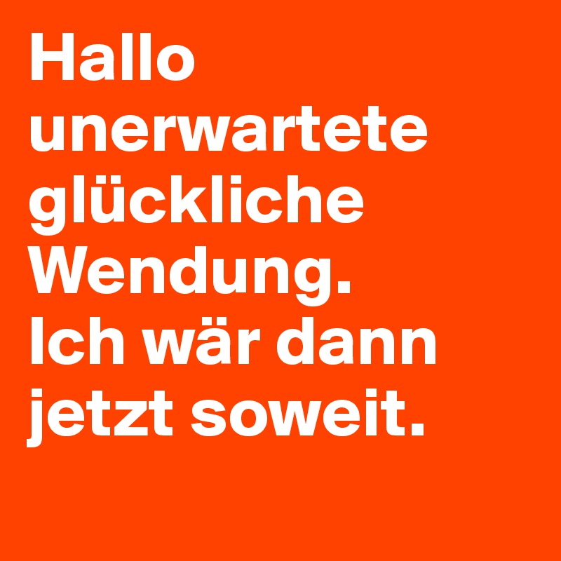 Hallo unerwartete glückliche Wendung.
Ich wär dann jetzt soweit.
