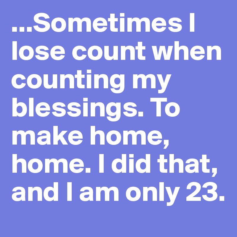 ...Sometimes I lose count when counting my blessings. To make home, home. I did that, and I am only 23.  