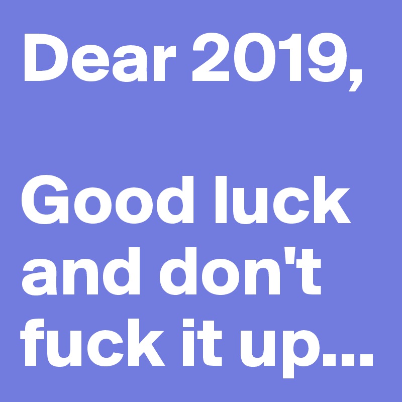 Dear 2019,

Good luck and don't fuck it up... 