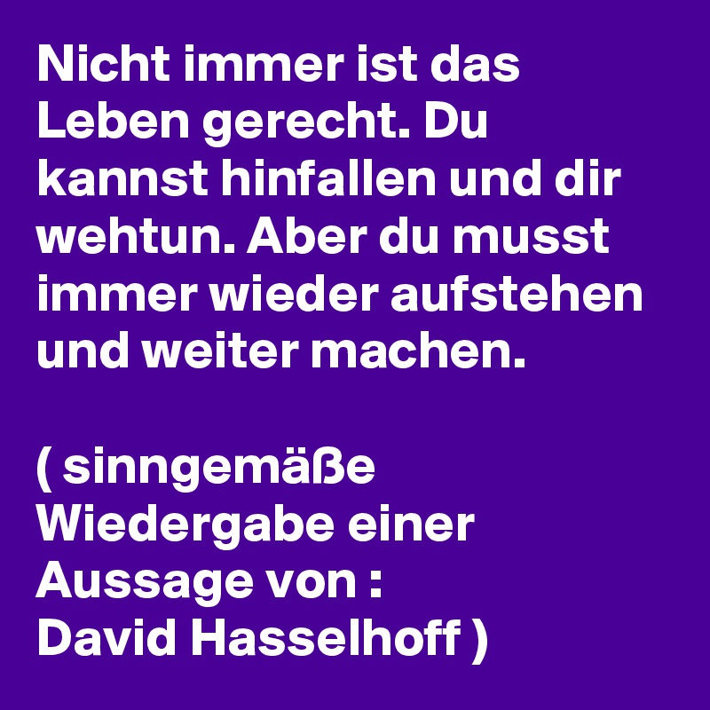 Nicht immer ist das Leben gerecht. Du kannst hinfallen und dir wehtun. Aber du musst immer wieder aufstehen und weiter machen. 

( sinngemäße Wiedergabe einer Aussage von : 
David Hasselhoff ) 
