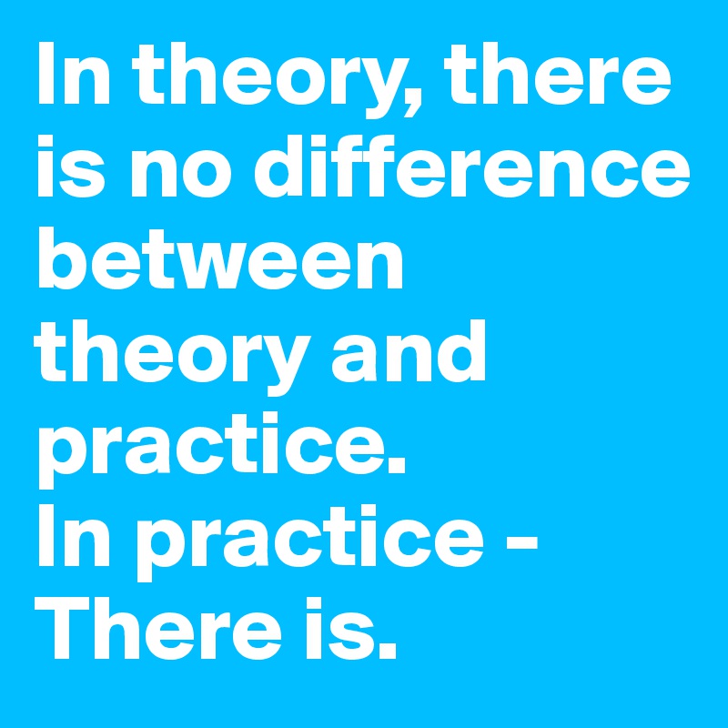 In theory, there is no difference between theory and practice. 
In practice - There is. 