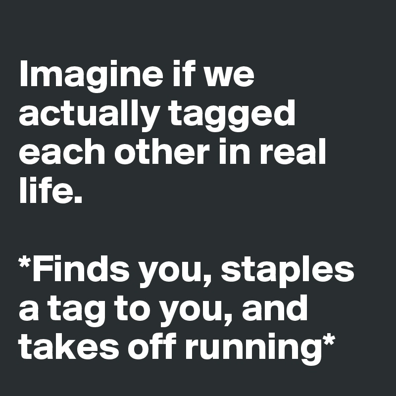 
Imagine if we actually tagged each other in real life. 

*Finds you, staples a tag to you, and takes off running*