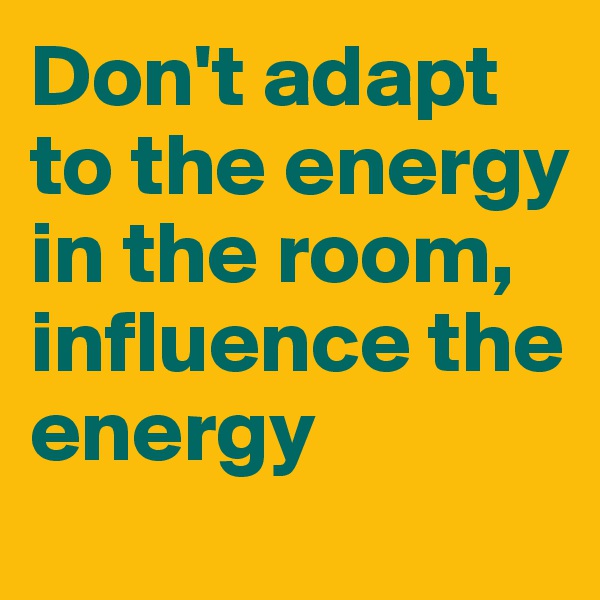 Don't adapt to the energy in the room, influence the energy