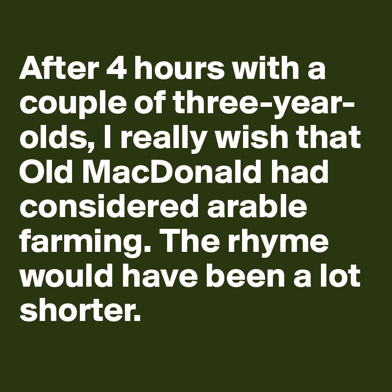 
After 4 hours with a couple of three-year-olds, I really wish that Old MacDonald had considered arable farming. The rhyme would have been a lot shorter. 
