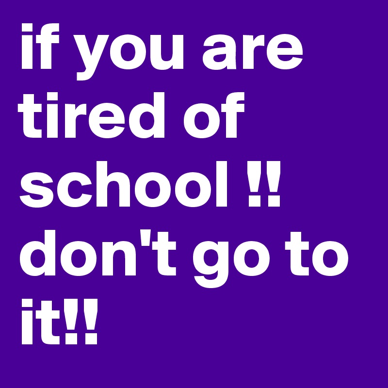 if you are tired of school !! don't go to it!!