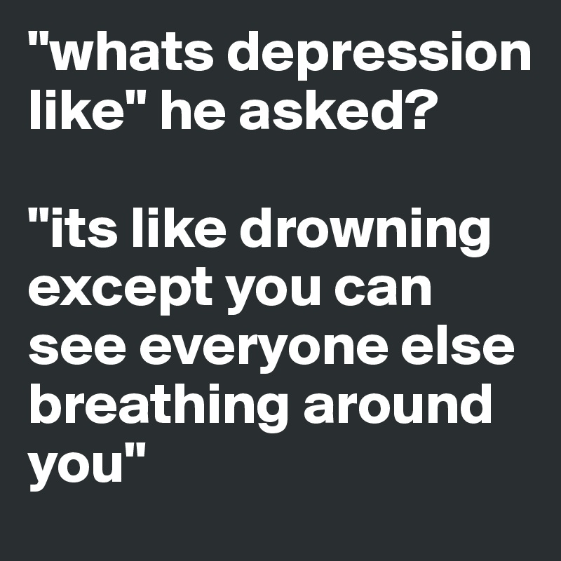 "whats depression like" he asked? 

"its like drowning except you can see everyone else breathing around you"