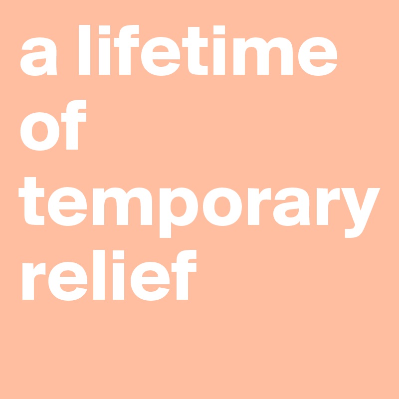 a lifetime
of
temporary 
relief