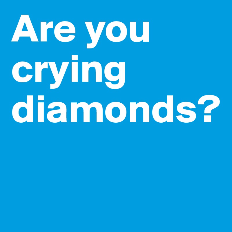 Are you crying diamonds? 

