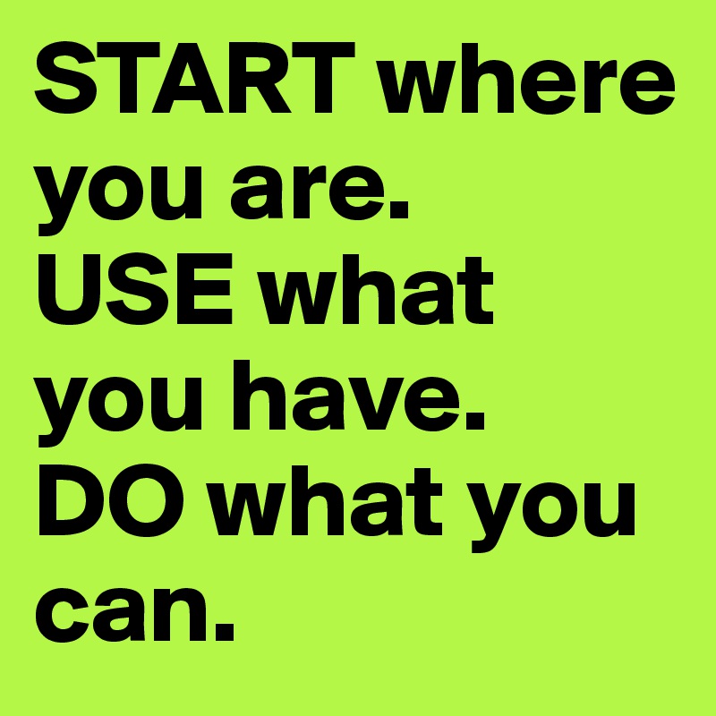 START where you are.
USE what you have.
DO what you can.