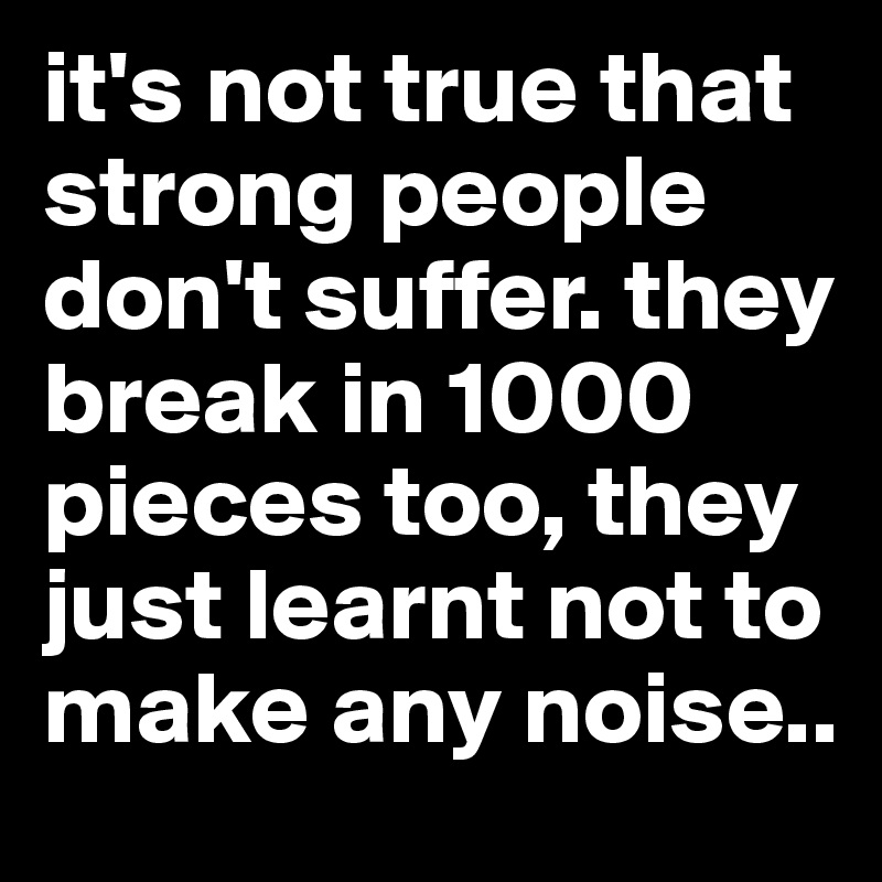 it's not true that strong people don't suffer. they break in 1000 pieces too, they just learnt not to make any noise..