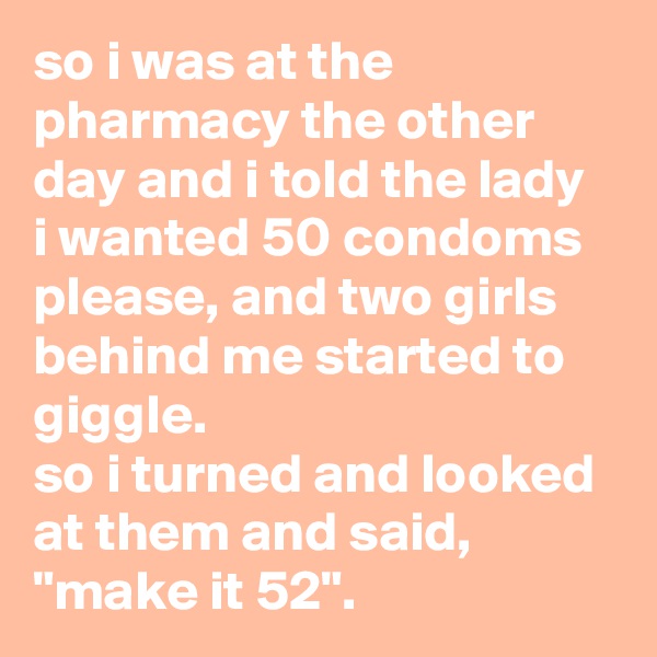 so i was at the pharmacy the other day and i told the lady 
i wanted 50 condoms please, and two girls behind me started to giggle. 
so i turned and looked at them and said, "make it 52".