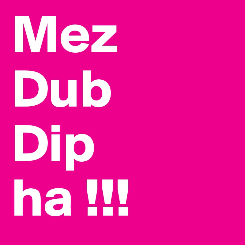 Mez
Dub
Dip
ha !!!
