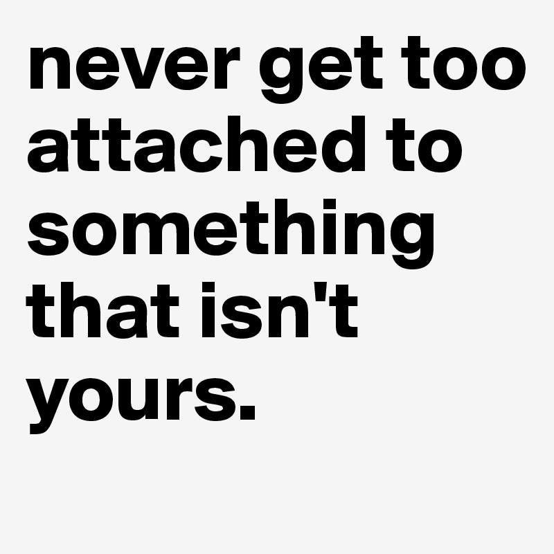 never get too attached to something that isn't yours.