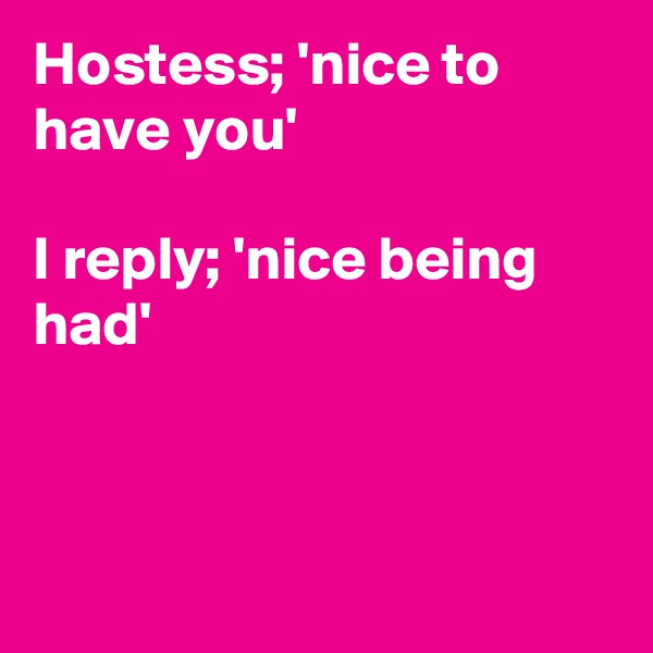 Hostess; 'nice to have you'

I reply; 'nice being had'



