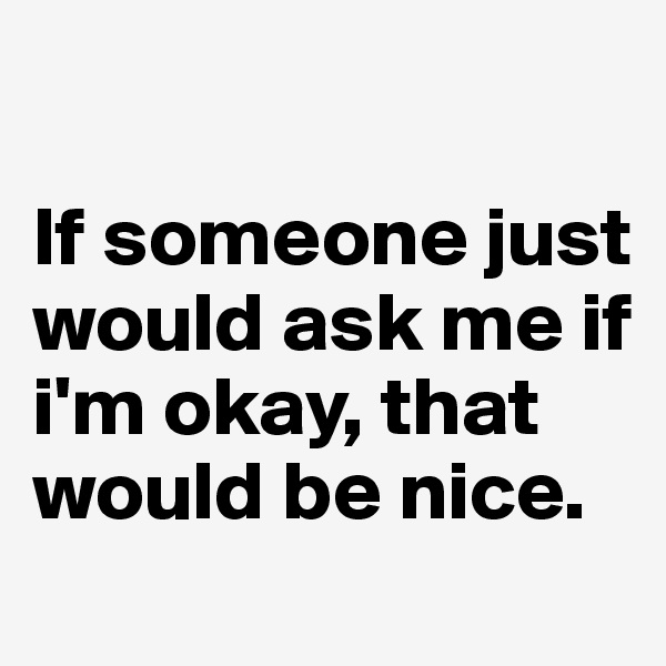 

If someone just would ask me if i'm okay, that would be nice.