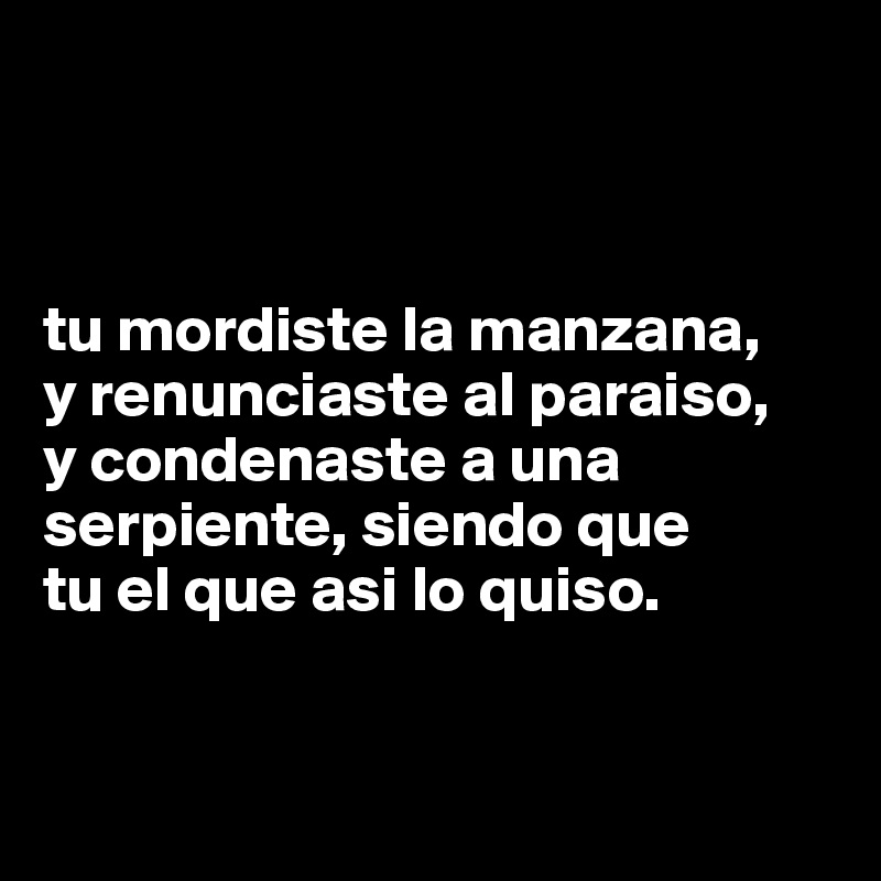 



tu mordiste la manzana,
y renunciaste al paraiso,
y condenaste a una serpiente, siendo que
tu el que asi lo quiso. 


