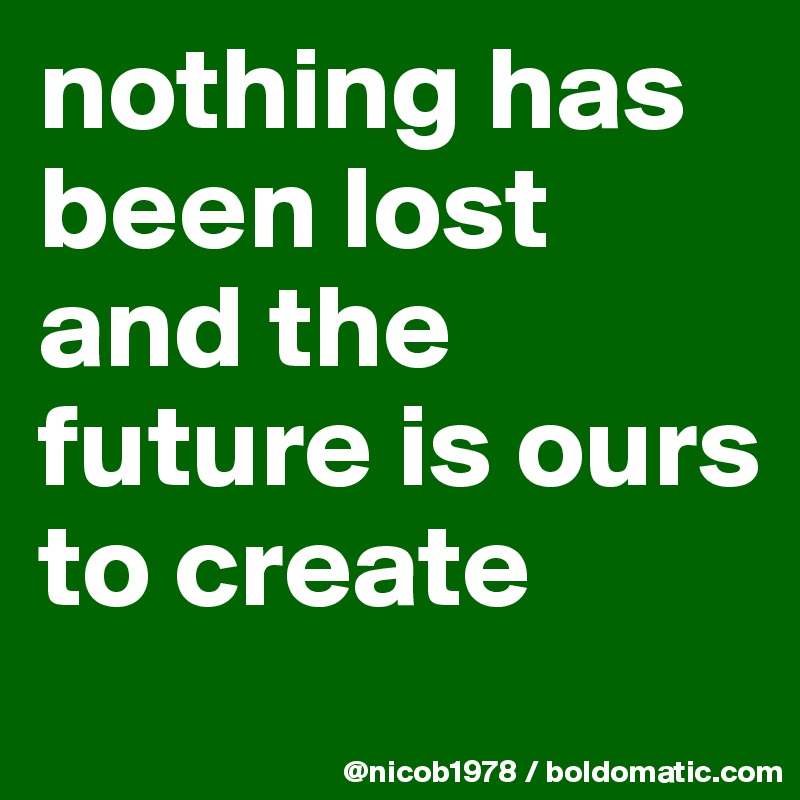nothing has been lost and the future is ours to create