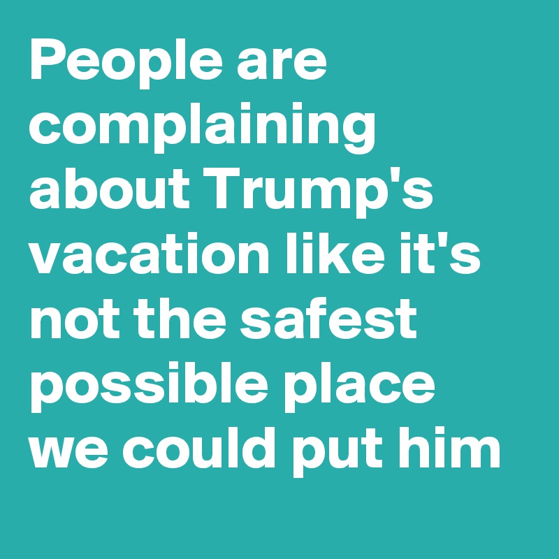 People are complaining about Trump's vacation like it's not the safest possible place we could put him