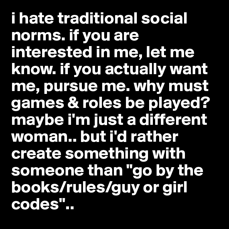 i hate traditional social norms. if you are interested in me, let me know. if you actually want me, pursue me. why must games & roles be played? maybe i'm just a different woman.. but i'd rather create something with someone than "go by the books/rules/guy or girl codes".. 