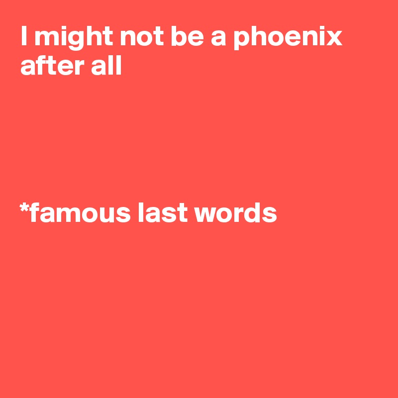 I might not be a phoenix after all




*famous last words




