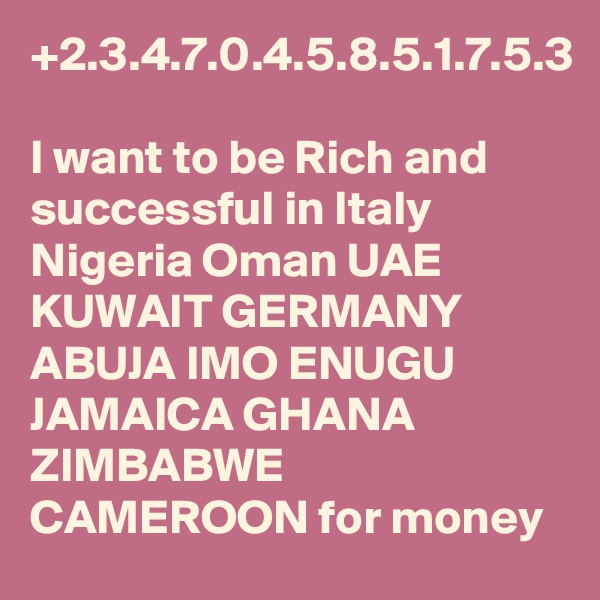 +2.3.4.7.0.4.5.8.5.1.7.5.3

I want to be Rich and successful in Italy Nigeria Oman UAE KUWAIT GERMANY ABUJA IMO ENUGU JAMAICA GHANA ZIMBABWE CAMEROON for money 