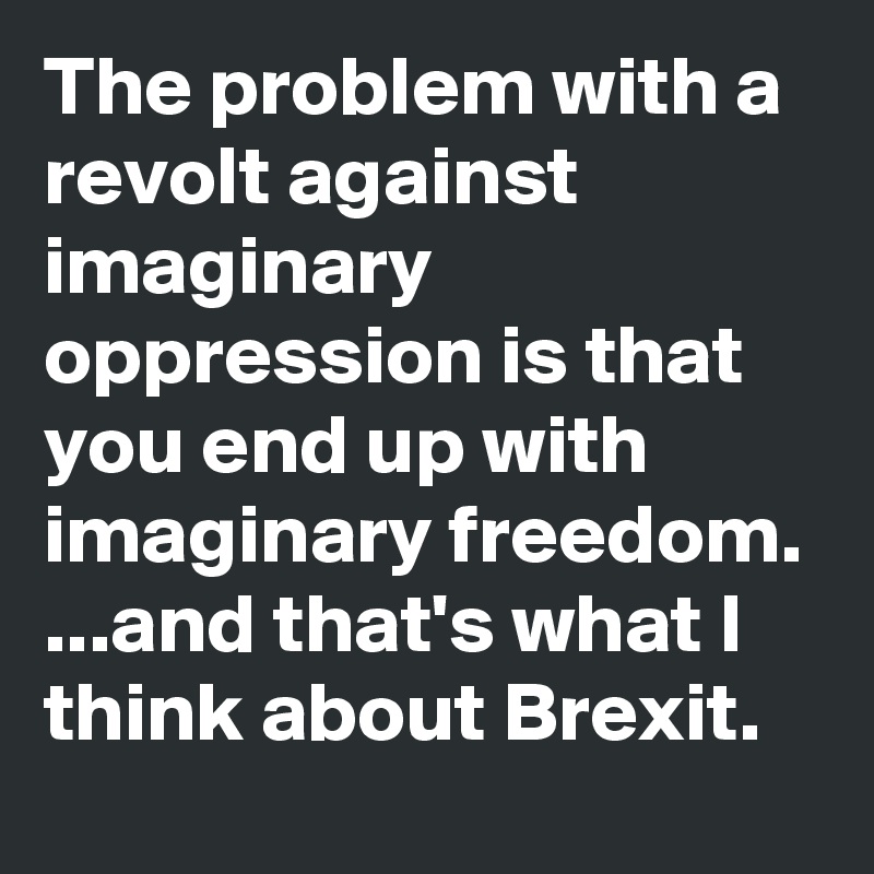 The problem with a revolt against imaginary oppression is that you end up with imaginary freedom.
...and that's what I think about Brexit. 