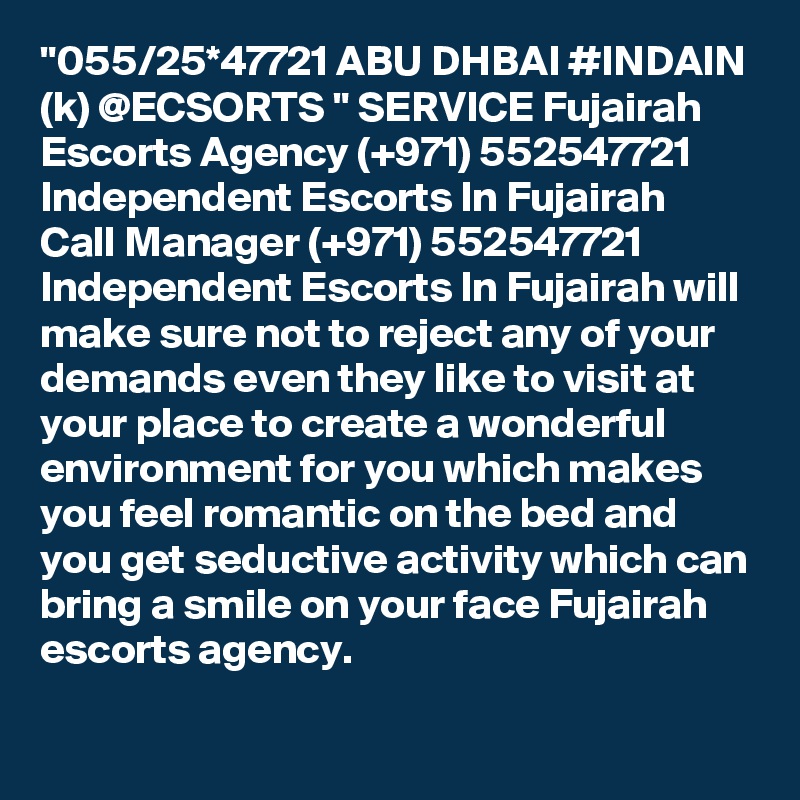 "055/25*47721 ABU DHBAI #INDAIN (k) @ECSORTS " SERVICE Fujairah Escorts Agency (+971) 552547721 Independent Escorts In Fujairah
Call Manager (+971) 552547721 Independent Escorts In Fujairah will make sure not to reject any of your demands even they like to visit at your place to create a wonderful environment for you which makes you feel romantic on the bed and you get seductive activity which can bring a smile on your face Fujairah escorts agency.  
